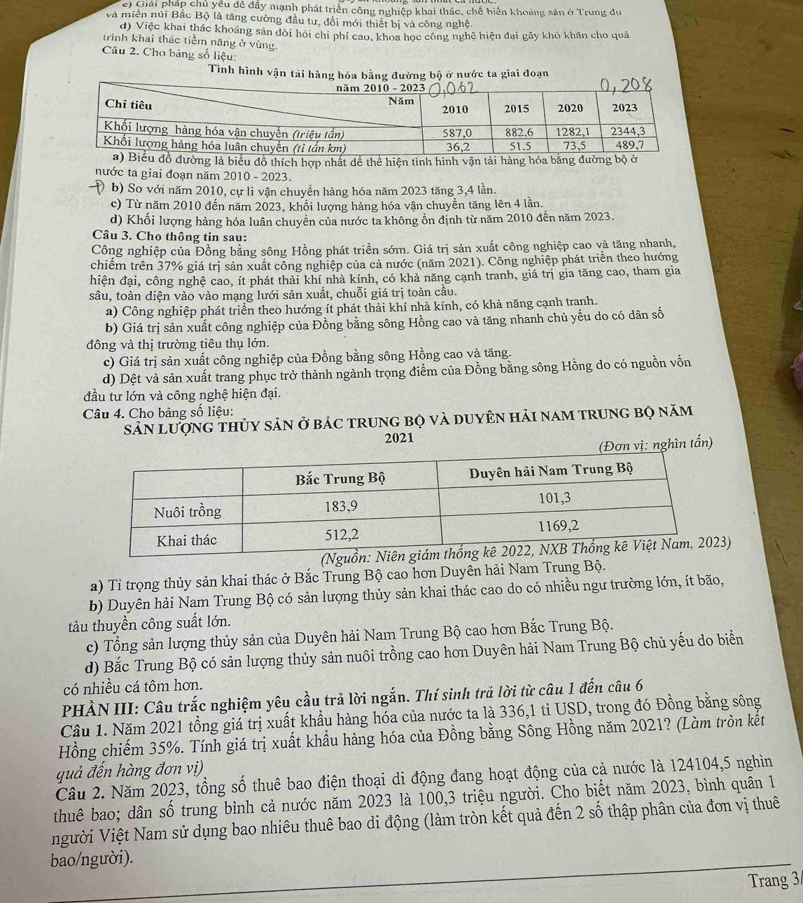 c) Giải pháp chủ yêu đề đầy mạnh phát triển công nghiệp khai thác, chế biến khoảng sản ở Trung du
và miền núi Bắc Bộ là tăng cường đầu tư, đổi mới thiết bị và công nghệ.
d) Việc khai thác khoáng sản đòi hỏi chỉ phí cao, khoa học công nghệ hiện đai gây khó khán cho quá
trình khai thác tiềm năng ở vùng.
Câu 2. Cho bảng số liệu:
Tình hình vận tải hàng hóa bằng đường bộ ở nước ta giai đoạn
g là biểu đồ thích hợp nhất dề thể hiện tình hình vận tải hàng 
nước ta giai đoạn năm 2010 - 2023.
b) So với năm 2010, cự li vận chuyền hàng hóa năm 2023 tăng 3,4 lần.
c) Từ năm 2010 đến năm 2023, khối lượng hàng hóa vận chuyền tăng lên 4 lần.
d) Khối lượng hàng hóa luân chuyền của nước ta không ổn định từ năm 2010 đến năm 2023.
Câu 3. Cho thông tin sau:
Công nghiệp của Đồng bằng sông Hồng phát triển sớm. Giá trị sản xuất công nghiệp cao và tăng nhanh,
chiếm trên 37% giá trị sản xuất công nghiệp của cả nước (năm 2021). Công nghiệp phát triển theo hướng
hiện đại, công nghệ cao, ít phát thải khí nhà kính, có khả năng cạnh tranh, giá trị gia tăng cao, tham gia
sâu, toàn diện vào vào mạng lưới sản xuất, chuỗi giá trị toàn cầu.
a) Công nghiệp phát triển theo hướng ít phát thải khí nhà kính, có khả năng cạnh tranh.
b) Giá trị sản xuất công nghiệp của Đồng bằng sông Hồng cao và tăng nhanh chủ yếu do có dân số
đông và thị trường tiêu thụ lớn.
c) Giá trị sản xuất công nghiệp của Đồng bằng sông Hồng cao và tăng.
d) Dệt và sản xuất trang phục trở thành ngành trọng điểm của Đồng bằng sông Hồng do có nguồn vốn
đầu tư lớn và công nghệ hiện đại.
Câu 4. Cho bảng số liệu:
Sản lượnG thủy sản ở bảcC trunG bọ và duyên hải nam trung bọ năm
2021
ơn vị: nghìn tấn)
3)
a) Tỉ trọng thủy sản khai thác ở Bắc Trung Bộ cao hơn Duyên hải Nam Trung Bộ.
b) Duyên hải Nam Trung Bộ có sản lượng thủy sản khai thác cao do có nhiều ngư trường lớn, ít bão,
tàu thuyền công suất lớn.
c) Tổng sản lượng thủy sản của Duyên hải Nam Trung Bộ cao hơn Bắc Trung Bộ.
d) Bắc Trung Bộ có sản lượng thủy sản nuôi trồng cao hơn Duyên hải Nam Trung Bộ chủ yếu do biển
có nhiều cá tôm hơn.
PHÀN III: Câu trắc nghiệm yêu cầu trả lời ngắn. Thí sinh trả lời từ câu 1 đến câu 6
Câu 1. Năm 2021 tổng giá trị xuất khẩu hàng hóa của nước ta là 336,1 tỉ USD, trong đó Đồng bằng sông
Hồng chiếm 35%. Tính giá trị xuất khẩu hàng hóa của Đồng bằng Sông Hồng năm 2021? (Làm tròn kết
quả đến hàng đơn vị)
Câu 2. Năm 2023, tổng số thuê bao điện thoại di động đang hoạt động của cả nước là 124104,5 nghìn
thuê bao; dân số trung bình cả nước năm 2023 là 100,3 triệu người. Cho biết năm 2023, bình quân 1
người Việt Nam sử dụng bao nhiêu thuê bao di động (làm tròn kết quả đến 2 số thập phân của đơn vị thuê
bao/người).
Trang 3/