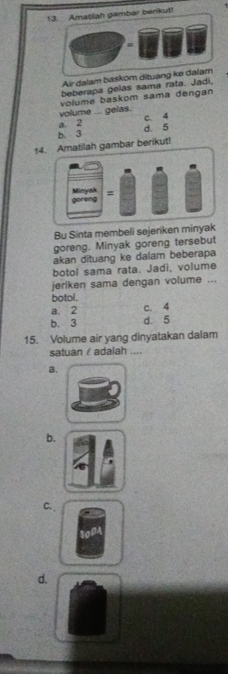 Amatilah gambar berikut!
=
Air dalam baskom dituang ke dalam
beberapa gelas sama rata. Jadi,
volume ... gelas. volume baskom sama dengan
a. 2 c. 4
b. 3 d. 5
14. Amatilah gambar berikut!
Bu Sinta membeli sejeriken minyak
goreng. Minyak goreng tersebut
akan dituang ke dalam beberapa
botol sama rata. Jadi, volume
jeriken sama dengan volume ...
botol.
a. 2 c. 4
b. 3 d. 5
15. Volume air yang dinyatakan dalam
satuan adalah ....
a.
b.
C.
d.