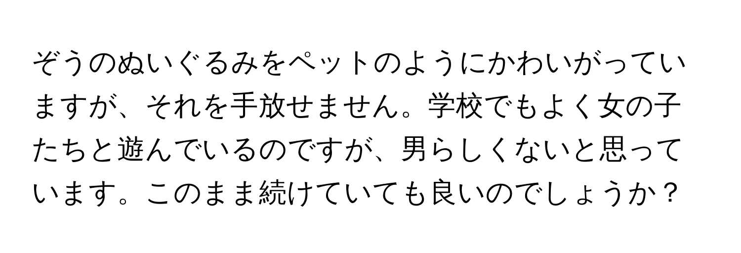 ぞうのぬいぐるみをペットのようにかわいがっていますが、それを手放せません。学校でもよく女の子たちと遊んでいるのですが、男らしくないと思っています。このまま続けていても良いのでしょうか？