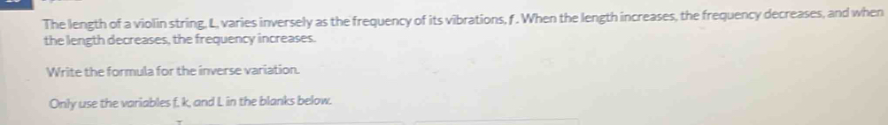 The length of a violin string. L, varies inversely as the frequency of its vibrations, f. When the length increases, the frequency decreases, and when 
the length decreases, the frequency increases. 
Write the formula for the inverse variation. 
Only use the variables f. k, and L in the blanks below.