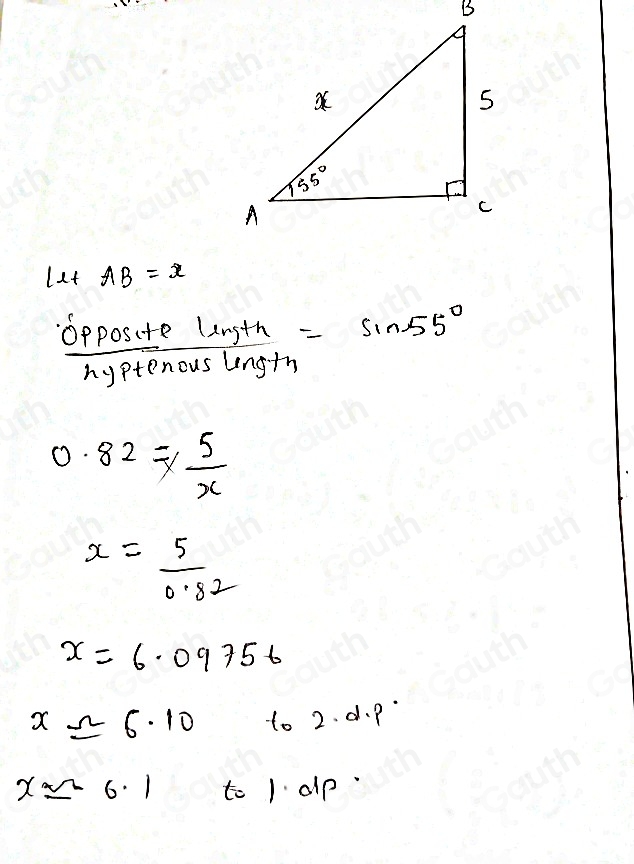 let AB=x
 oppositellinth/hyptenouslength =sin 55°
0.82= 5/x 
x= 5/0.82 
x=6.09756
xapprox 6.10 to 2. d. p
xapprox -6.1 to 1 alp.