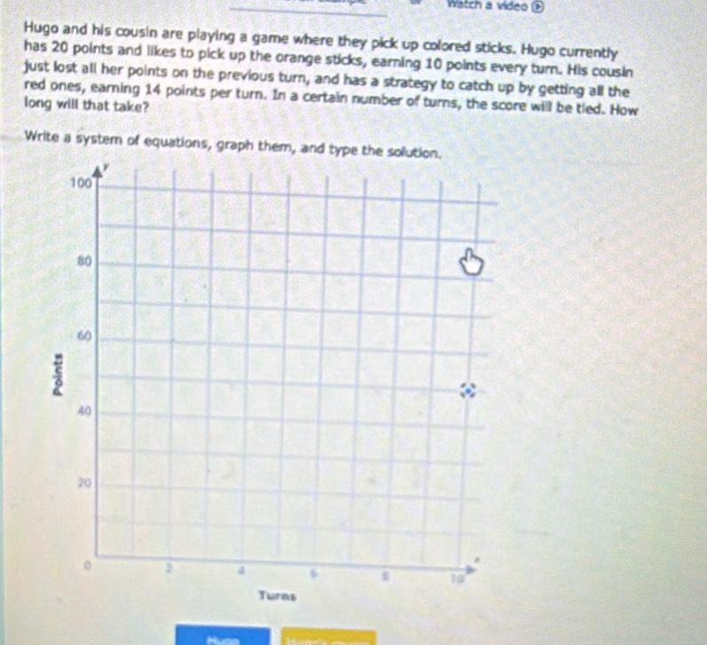 Watch a video 
Hugo and his cousin are playing a game where they pick up colored sticks. Hugo currently 
has 20 points and likes to pick up the orange sticks, earning 10 points every turn. His cousin 
just lost all her points on the previous turn, and has a strategy to catch up by getting all the 
red ones, earning 14 points per turn. In a certain number of turns, the score will be tled. How 
long will that take? 
Write a system of equations, graph them, and type the sollution. 
Huas