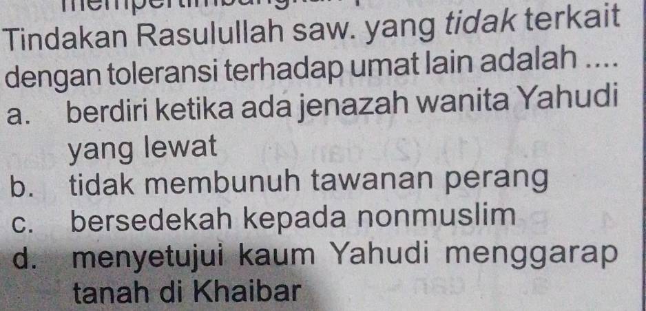 memp
Tindakan Rasulullah saw. yang tidak terkait
dengan toleransi terhadap umat lain adalah ....
a. berdiri ketika ada jenazah wanita Yahudi
yang lewat
b. tidak membunuh tawanan perang
c. bersedekah kepada nonmuslim
d. menyetujui kaum Yahudi menggarap
tanah di Khaibar