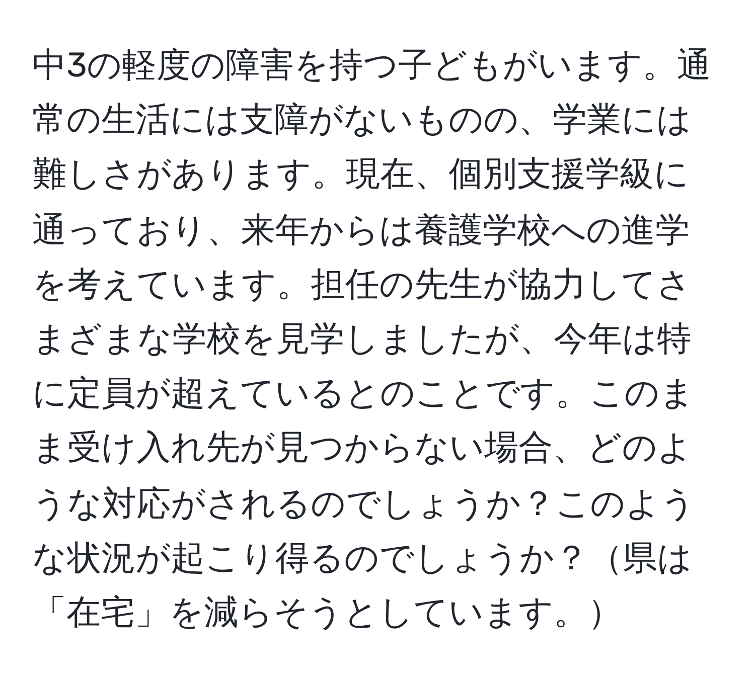 中3の軽度の障害を持つ子どもがいます。通常の生活には支障がないものの、学業には難しさがあります。現在、個別支援学級に通っており、来年からは養護学校への進学を考えています。担任の先生が協力してさまざまな学校を見学しましたが、今年は特に定員が超えているとのことです。このまま受け入れ先が見つからない場合、どのような対応がされるのでしょうか？このような状況が起こり得るのでしょうか？県は「在宅」を減らそうとしています。