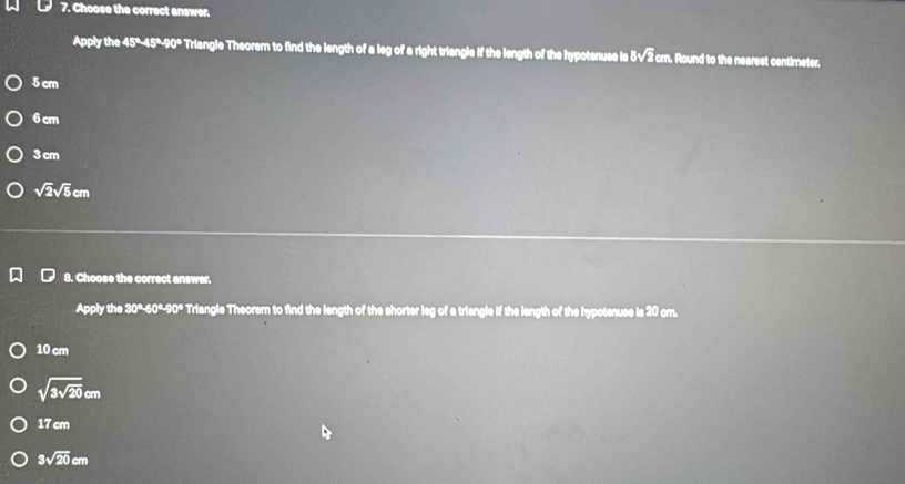 Choose the correct answer.
Apply the 45°45°40° Triangle Theorem to find the length of a leg of a right triangle if the length of the hypotenuse is 3sqrt(2)c I cm. Round to the nearest centimeter,
5 cm
6 cm
3 cm
sqrt(2)sqrt(5)cm
8. Choose the correct answer.
Apply the 30°-60°-90° Triangle Theorem to find the length of the shorter leg of a triangle if the length of the hypotenuse is 20 cm.
10 cm
sqrt(3sqrt 20)cm
17 cm
3sqrt(20)cm