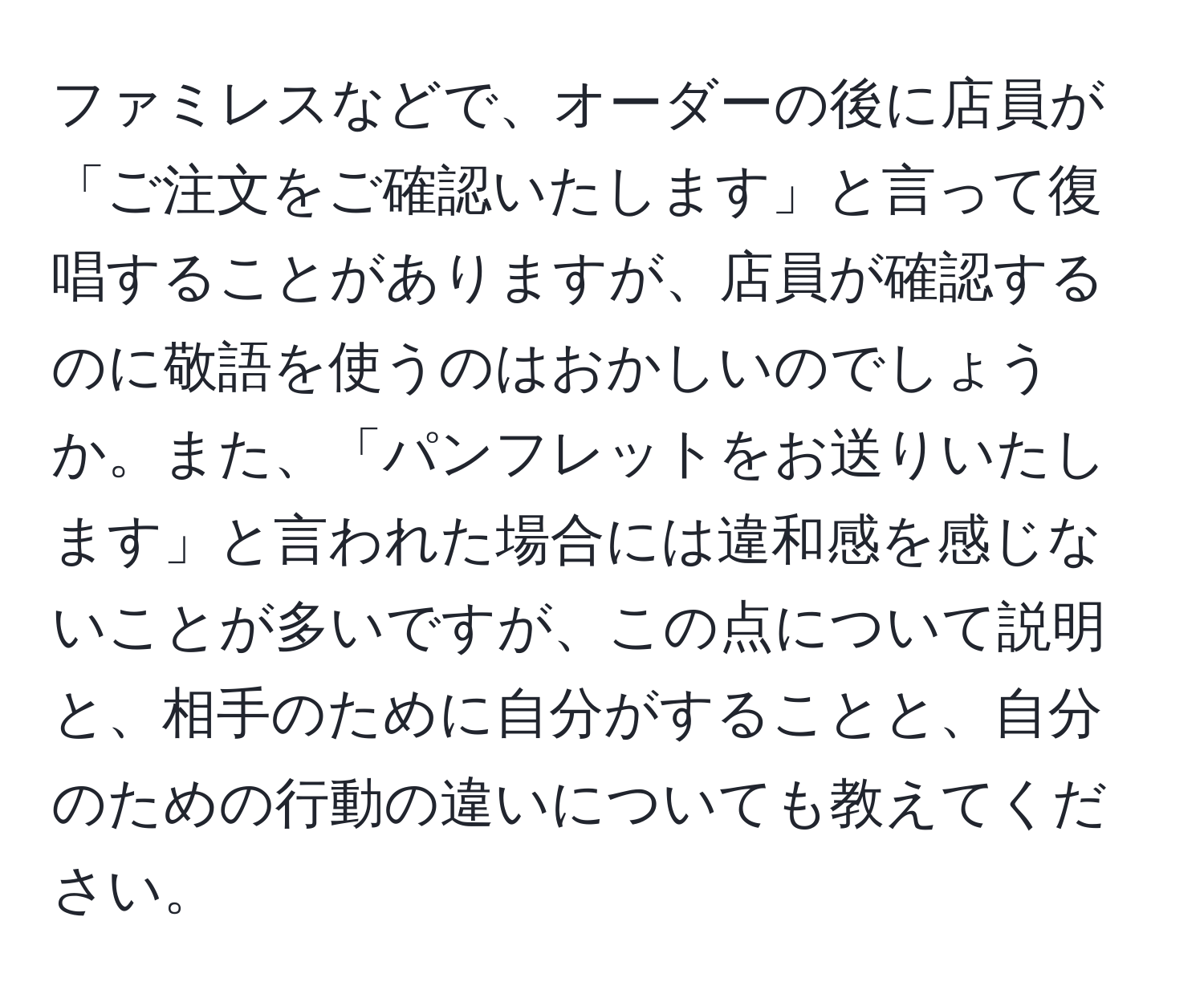 ファミレスなどで、オーダーの後に店員が「ご注文をご確認いたします」と言って復唱することがありますが、店員が確認するのに敬語を使うのはおかしいのでしょうか。また、「パンフレットをお送りいたします」と言われた場合には違和感を感じないことが多いですが、この点について説明と、相手のために自分がすることと、自分のための行動の違いについても教えてください。