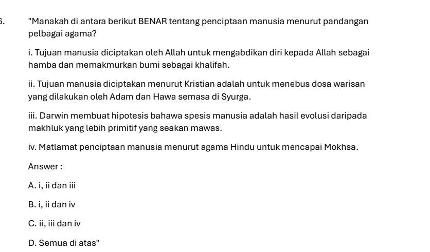 "Manakah di antara berikut BENAR tentang penciptaan manusia menurut pandangan
pelbagai agama?
i. Tujuan manusia diciptakan oleh Allah untuk mengabdikan diri kepada Allah sebagai
hamba dan memakmurkan bumi sebagai khalifah.
ii. Tujuan manusia diciptakan menurut Kristian adalah untuk menebus dosa warisan
yang dilakukan oleh Adam dan Hawa semasa di Syurga.
iii. Darwin membuat hipotesis bahawa spesis manusia adalah hasil evolusi daripada
makhluk yang lebih primitif yang seakan mawas.
iv. Matlamat penciptaan manusia menurut agama Hindu untuk mencapai Mokhsa.
Answer :
A. i, ii dan iii
B. i, ii dan iv
C. ii, iii dan iv
D. Semua di atas"