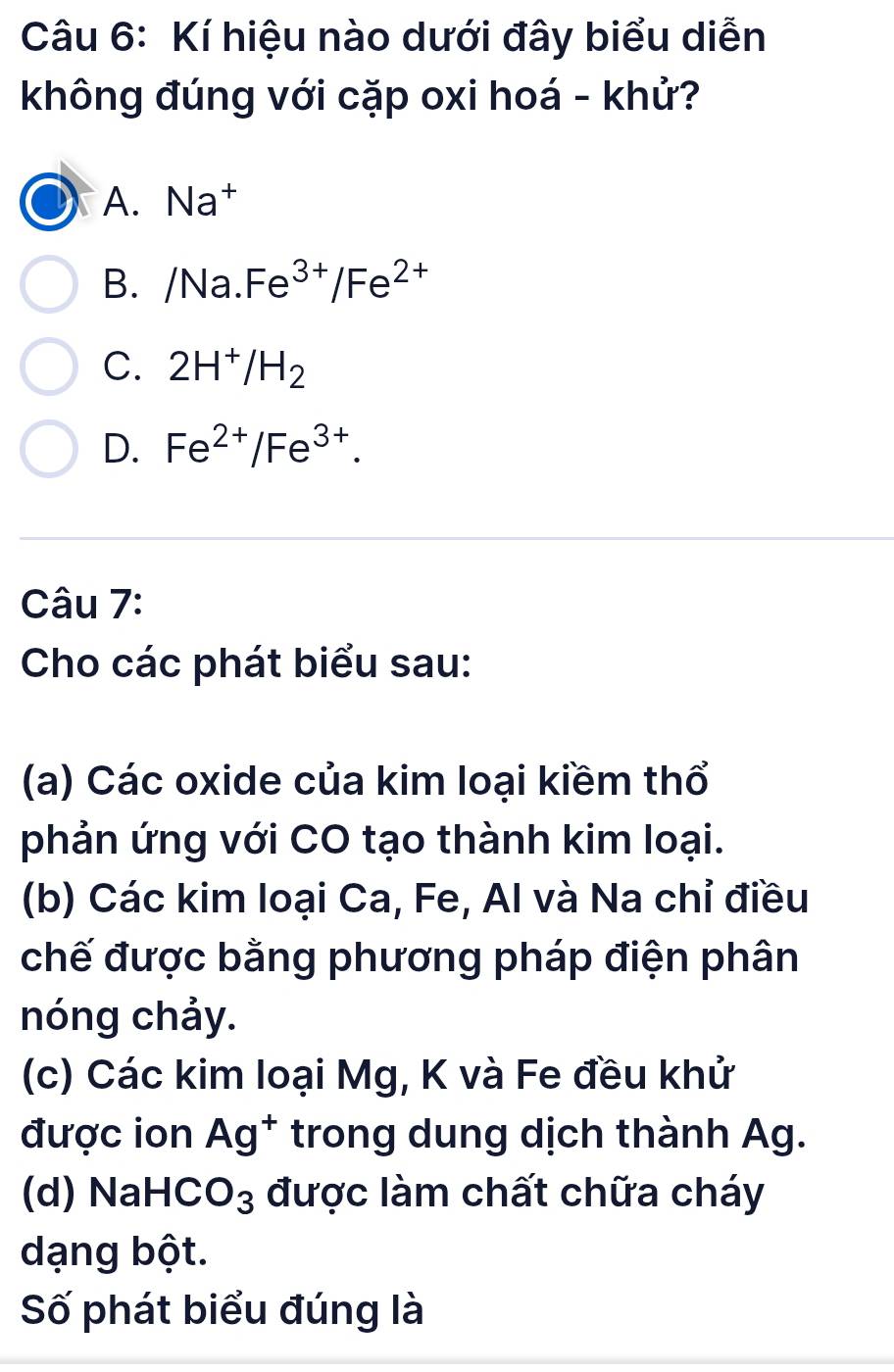 Kí hiệu nào dưới đây biểu diễn
không đúng với cặp oxi hoá - khử?
A. Na†
B. /Na.Fe^(3+)/Fe^(2+)
C. 2H^+/H_2
D. Fe^(2+)/Fe^(3+). 
Câu 7:
Cho các phát biểu sau:
(a) Các oxide của kim loại kiềm thổ
phản ứng với CO tạo thành kim loại.
(b) Các kim loại Ca, Fe, Al và Na chỉ điều
chế được bằng phương pháp điện phân
nóng chảy.
(c) Các kim loại Mg, K và Fe đều khử
được ion Ag^+ trong dung dịch thành Ag.
(d) NaH( . O_3 được làm chất chữa cháy
dạng bột.
Số phát biểu đúng là