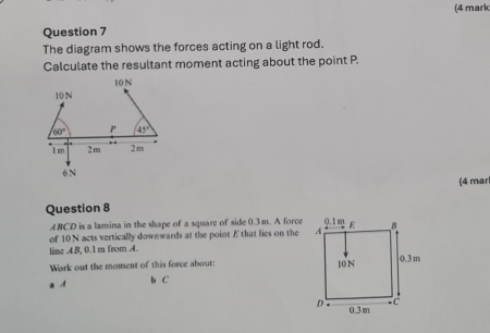 (4 mark
Question 7
The diagram shows the forces acting on a light rod.
Calculate the resultant moment acting about the point P.
(4 mar
Question 8
ABCD is a lamina in the shape of a square of side 0.3 m. A force
of 10 N acts vertically downwards at the point Æ that lies on the
line AB, 0.1 m from A.
Work out the moment of this force about: 
a A b C