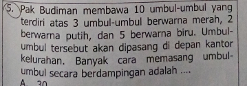 Pak Budiman membawa 10 umbul-umbul yang 
terdiri atas 3 umbul-umbul berwarna merah, 2
berwarna putih, dan 5 berwarna biru. Umbul- 
umbul tersebut akan dipasang di depan kantor 
kelurahan. Banyak cara memasang umbul- 
umbul secara berdampingan adalah .... 
A 30