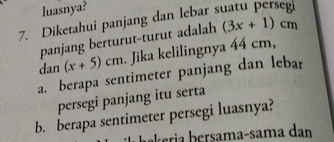 luasnya? 
7. Diketahui panjang dan lebar s 
panjang berturut-turut adalah (3x+1)cm
dan (x+5)cm. Jika kelilingnya 44 cm, 
a. berapa sentimeter panjang dan lebar 
persegi panjang itu serta 
b. berapa sentimeter persegi luasnya? 
bkeria b ersama-sama dan