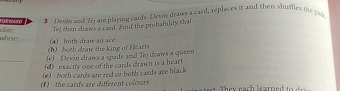 FORWARD 3 Devin and Tej are playing cards. Devin draws a card, replaces it and then shuffles the pack 
ulate 
Tej then draws a card. Find the probability that: 
where 
(a) both draw an ace 
(b) both draw the king of Hearts 
_ 
(c) Devin draws a spade and Tej draws a queen 
(d) exactly one of the cards drawn is a heart 
(e) both cards are red or both cards are black 
(f ) the cards are different colours. 
e y ea h learne d t riv