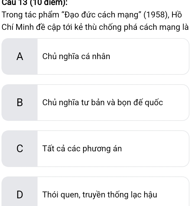 Cau 13 (10 điểm):
Trong tác phẩm “Đạo đức cách mạng” (1958), Hồ
Chí Minh đề cập tới kẻ thù chống phá cách mạng là
A Chủ nghĩa cá nhân
B Chủ nghĩa tư bản và bọn đế quốc
C Tất cả các phương án
D Thói quen, truyền thống lạc hậu