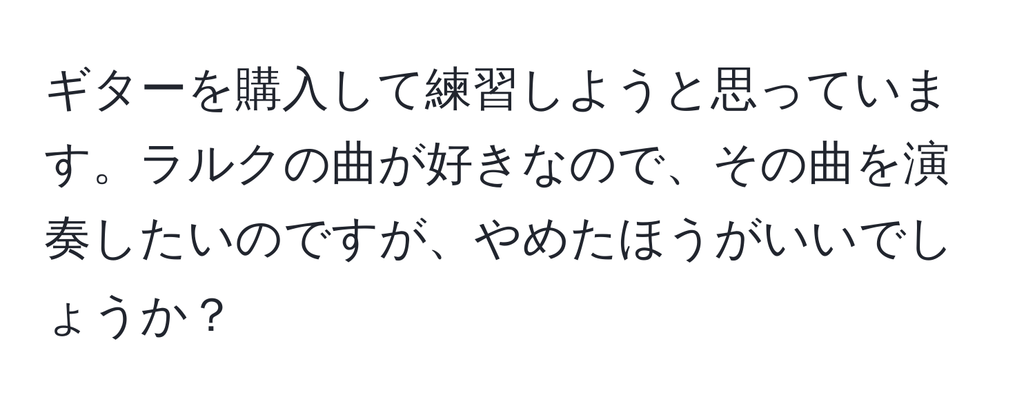 ギターを購入して練習しようと思っています。ラルクの曲が好きなので、その曲を演奏したいのですが、やめたほうがいいでしょうか？