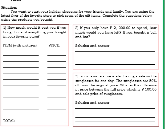 Situation: 
You want to start your holiday shopping for your friends and family. You are using the 
latest flyer of the favorite store to pick some of the gift items. Complete the questions below 
using the products you bought. 
1) How much would it cost you if you 2) If you only have P 2, 000.00 to spend, how 
bought one of everything you bought much would you have left? If you bought a ball 
in your favorite store? and hat? 
ITEM (with pictures) PRICE: Solution and answer: 
_ 
__ 
_ 
__ 
_ 
_ 
__ 
__ 
__ 
3) Your favorite store is also having a sale on the 
sunglasses for one day. The sunglasses are 50%
_ 
_off from the original price. What is the difference 
__ 
in price between the full price which is P 100.00
__ 
and sale price of sunglasses. 
_ 
_Solution and answer: 
__ 
_ 
_ 
_ 
TOTAL:_ 
_