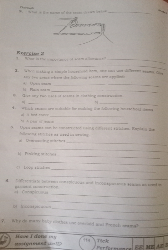 Thorough 
9. What is the name of the seam drawn below_ 
Grade 
Exercise 2 
1. What is the importance of seam allowance?_ 
_ 
2. When making a simple household item, one can use different seams. Oive 
any two areas where the following seams are applied: 
a) Open seam_ 
_ 
b) Plain seam _,_ 
3. Give any two uses of seams in clothing construction. 
a)_ 
b)_ 
4. Which seams are suitable for making the following household items 
a) A bed cover_ 
b) A pair of jeans_ 
5. Open seams can be constructed using different stitches. Explain the 
following stitches as used in sewing. 
a) Overcasting stitches 
_ 
_ 
_ 
b) Pinking stitches 
_ 
c) Loop stitches_ 
_ 
6. Differentiate between conspicuous and inconspicuous seams as used in 
garment construction. 
a) Conspicuous_ 
_ 
_ 
b) Inconspicuous 
_ 
_ 
7. Why do many baby clothes use overlaid and French seams?_ 
Have I done my 114 Tick 
assignment well? Performance EE ME AE B