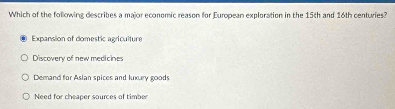 Which of the following describes a major economic reason for European exploration in the 15th and 16th centuries?
Expansion of domestic agriculture
Discovery of new medicines
Demand for Asian spices and luxury goods
Need for cheaper sources of timber