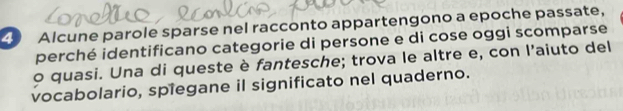 Alcune parole sparse nel racconto appartengono a epoche passate, 
perché identificano categorie di persone e di cose oggi scomparse 
o quasi. Una di queste è fantesche; trova le altre e, con l'aiuto del 
vocabolario, spiegane il significato nel quaderno.