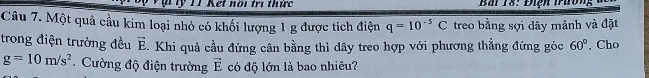 ỹ 11 Kết noi trí thức Bài 18: Điện trường đc 
Câu 7. Một quả cầu kim loại nhỏ có khối lượng 1 g được tích điện q=10^(-5)C treo bằng sợi dây mảnh và đặt 
trong điện trường đều vector E. Khi quả cầu đứng cân bằng thì dây treo hợp với phương thẳng đứng góc 60°. Cho
g=10m/s^2. Cường độ điện trường vector E có độ lớn là bao nhiêu?