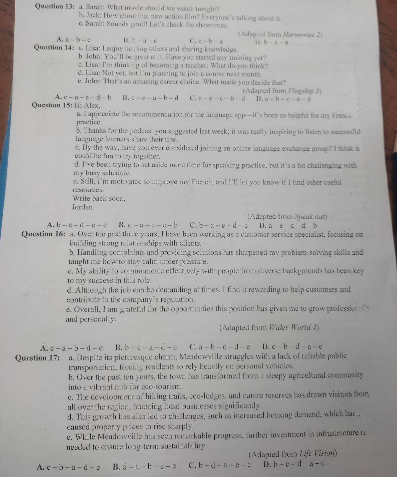 Sarah: What movie should we watch tonight?
b. Jack: How about that new action film? Everyone`s talking about it.
c. Sarah: Sounds good! Let's check the showtimes.
(Adapied from Harmonize 2)
A. a-b-c B. b-a-c C. c-b-a D. b-c-a
Question 14: a. Lisa: I enjoy helping others and sharing knowledge.
b. John: You’ll be great at it. Have you started any training yet?
c. Lisa: I’m thinking of becoming a teacher. What do you think?
d. Lisa: Not yet, but I’m planning to join a course next month.
e. John: That’s an amazing career choice. What made you decide that?
(Adapted from Flagship 3)
A. c-a-e-d-b B. c-e-a-b-d C. a-e-c-b-d D. a-b-c-e-d
Question 15: Hi Alex,
a. I appreciate the recommendation for the language app—it’s been so helpful for my Frenci.
practice.
b. Thanks for the podcast you suggested last week; it was really inspiring to listen to successful
language learners share their tips.
c. By the way, have you ever considered joining an online language exchange group? I think it
could be fun to try together.
d. I’ve been trying to set aside more time for speaking practice, but it’s a bit challenging with
my busy schedule.
e. Still, I’m motivated to improve my French, and I’ll let you know if I find other useful
resources.
Write back soon,
Jordan
(Adapted from Speak out)
A. b-a-d-c-e B. d-a-c-e-b C. b-a-e-d-c D. a-e-c-d-b
Question 16: a. Over the past three years, I have been working as a customer service specialist, focusing on
building strong relationships with clients.
b. Handling complaints and providing solutions has sharpened my problem-solving skills and
taught me how to stay calm under pressure.
c. My ability to communicate effectively with people from diverse backgrounds has been key
to my success in this role.
d. Although the job can be demanding at times, I find it rewarding to help customers and
contribute to the company’s reputation.
e. Overall, I am grateful for the opportunities this position has given me to grow professio r al y
and personally.
(Adapted from Wider World 4)
A. c-a-b-d-e B. b-c-a-d-e C. a-b-c-d-e D. c-b-d-a-e
Question 17: a. Despite its picturesque charm, Meadowville struggles with a lack of reliable public
transportation, forcing residents to rely heavily on personal vehicles.
b. Over the past ten years, the town has transformed from a sleepy agricultural community
into a vibrant hub for eco-tourism.
c. The development of hiking trails, eco-lodges, and nature reserves has drawn visitors from
all over the region, boosting local businesses significantly.
d. This growth has also led to challenges, such as increased housing demand, which has 
caused property prices to rise sharply.
e. While Meadowville has seen remarkable progress, further investment in infrastructure 1s
needed to ensure long-term sustainability.
(Adapted from Life Vision)
A. c-b-a-d-e B. d-a-b-c-e C. b-d-a-e-c D. b-c-d-a-e