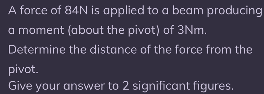 A force of 84N is applied to a beam producing 
a moment (about the pivot) of 3Nm. 
Determine the distance of the force from the 
pivot. 
Give your answer to 2 significant figures.