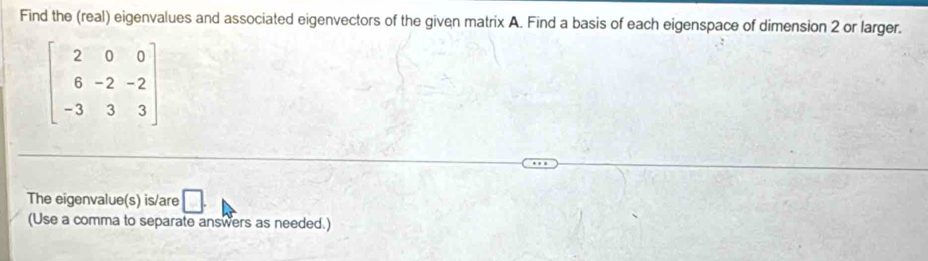 Find the (real) eigenvalues and associated eigenvectors of the given matrix A. Find a basis of each eigenspace of dimension 2 or larger.
beginbmatrix 2&0&0 6&-2&-2 -3&3&3endbmatrix
The eigenvalue(s) is/are □ . 
(Use a comma to separate answers as needed.)