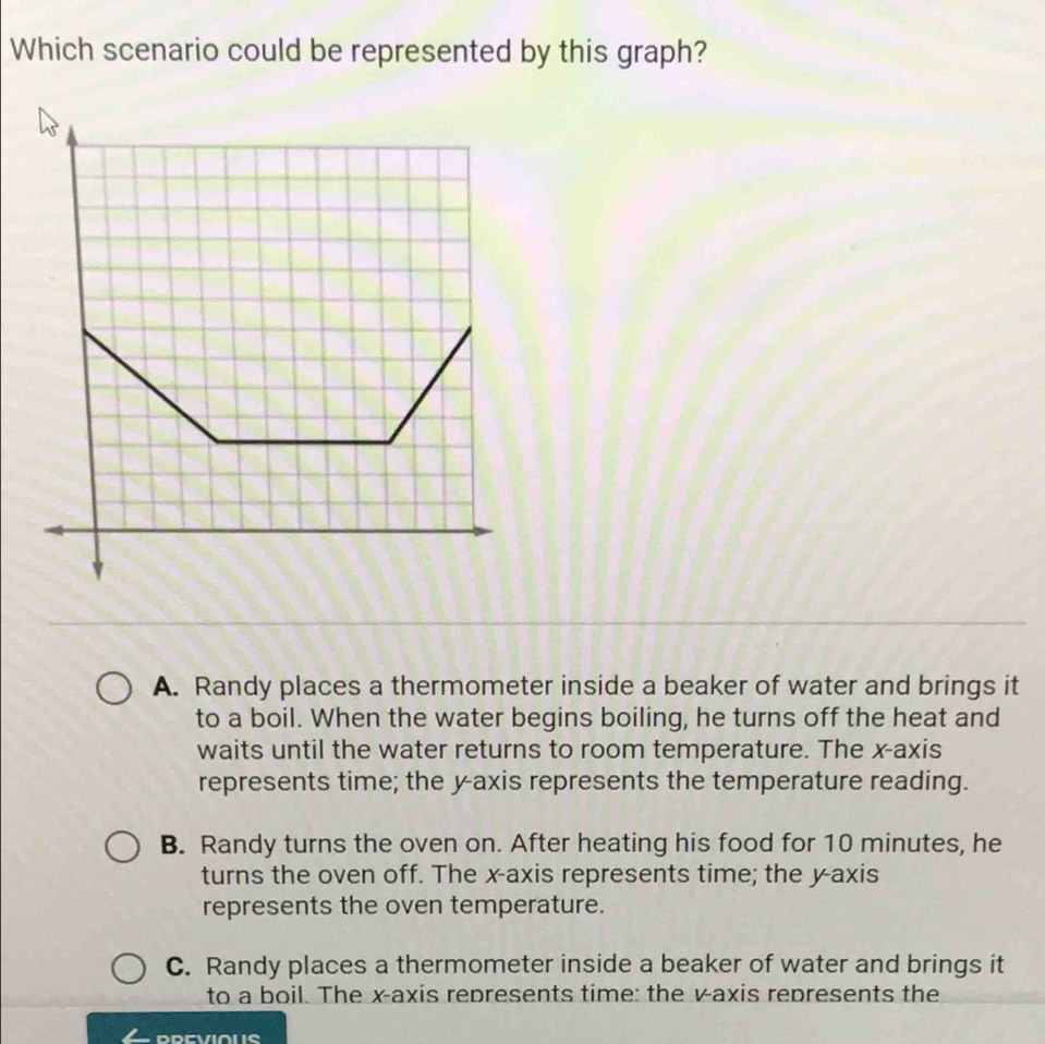 Which scenario could be represented by this graph?
A. Randy places a thermometer inside a beaker of water and brings it
to a boil. When the water begins boiling, he turns off the heat and
waits until the water returns to room temperature. The x-axis
represents time; the yaxis represents the temperature reading.
B. Randy turns the oven on. After heating his food for 10 minutes, he
turns the oven off. The x-axis represents time; the y-axis
represents the oven temperature.
C. Randy places a thermometer inside a beaker of water and brings it
to a boil. The x-axis represents time: the v -axis represents the