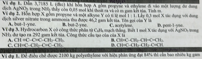 Ví dụ 1. Dẫn 3,7185 L (đkc) khí hỗn hợp A gồm propyne và ethylene đi vào một lượng dư dung
dịch AgNO3 trong NH₃ thấy còn 0,05 mol khí thoát ra và có m gam kết tủa. Tính m.
Ví dụ 2. Hỗn hợp X gồm propyne và một alkyne Y có tỉ lệ moi 1 : 1. Lấy 0, 3 mol X tác dụng với dung
dịch silver nitrate trong ammonia thu được 46, 2 gam kết tủa. Tên gọi của Y là
A. but -1-yne. B. but -2-yne. C. acetylene. D. pent- 1-yne.
Ví dụ 3. Hydrocarbon X có công thức phân tử C_6H_6 mạch thẳng. Biết 1 mol X tác dụng với AgNO₃ trong
NH3 đư tạo ra 292 gam kết tủa. Công thức cấu tạo của của X là
A. CHequiv C-Cequiv C-CH_2-CH_3. B. CH=C-CH_2-CH=C=CH_2.
C. CH=C-CH_2-C=C-CH_3. D. CH=C-CH_2-CH_2-C=CH. 
nhân tn diền chế
Ví dụ 1. Để điều chế được 2100 kg polyethylene với hiệu phản ứng đạt 84% thì cần bao nhiêu kg gam