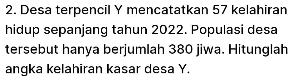 Desa terpencil Y mencatatkan 57 kelahiran 
hidup sepanjang tahun 2022. Populasi desa 
tersebut hanya berjumlah 380 jiwa. Hitunglah 
angka kelahiran kasar desa Y.