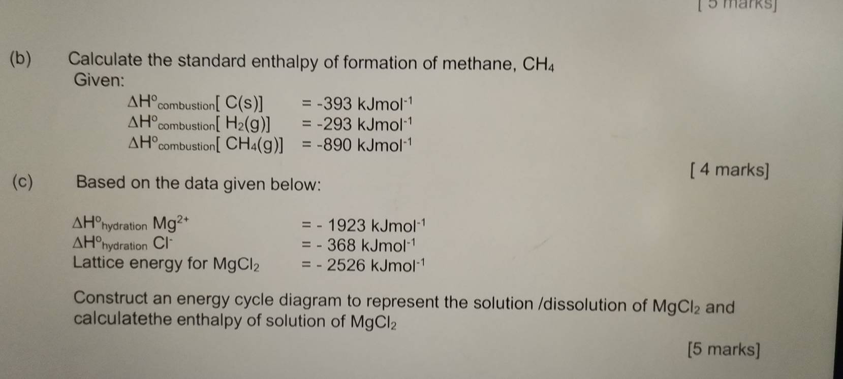 Calculate the standard enthalpy of formation of methane, CH_4
Given:
△ H°combustion[C(s)]=-393kJmol^(-1)
△ H°_combustion[H_2(g)]=-293kJmol^(-1)
△ H°_combustion[CH_4(g)]=-890kJmol^(-1)
[ 4 marks] 
(c) Based on the data given below:
△ H° h Mg^(2+) =-1923kJmol^(-1)
hydration
△ H° hydration Cl =-368kJmol^(-1)
Lattice energy for MgCl_2 =-2526kJmol^(-1)
Construct an energy cycle diagram to represent the solution /dissolution of MgCl_2 and 
calculatethe enthalpy of solution of MgCl_2
[5 marks]