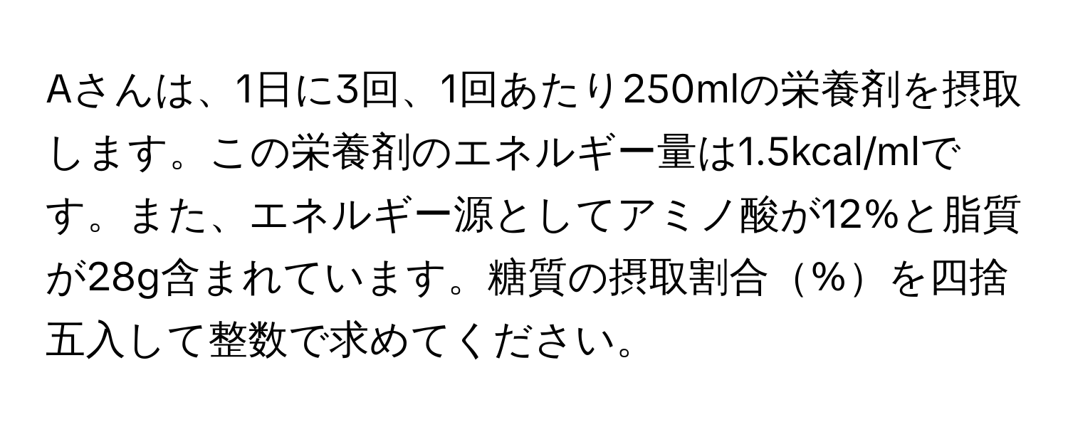 Aさんは、1日に3回、1回あたり250mlの栄養剤を摂取します。この栄養剤のエネルギー量は1.5kcal/mlです。また、エネルギー源としてアミノ酸が12%と脂質が28g含まれています。糖質の摂取割合%を四捨五入して整数で求めてください。