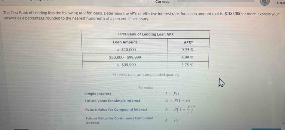 Correct inco
The First Bank of Lending lists the following APR for loans. Determine the APY, or effective interest rate, for a loan amount that is $100,000 or more. Express your
answer as a percentage rounded to the nearest hundredth of a percent, if necessary.
*interest rates are compounded quartely
Formulas
Simple Interest I=Prt
Future Value for Simple Interest A=P(1+rt)
Future Value for Compound Interest A=P(1+ r/n )^nt
Future Value for Continuous Compound A=Pe^(π)
interest