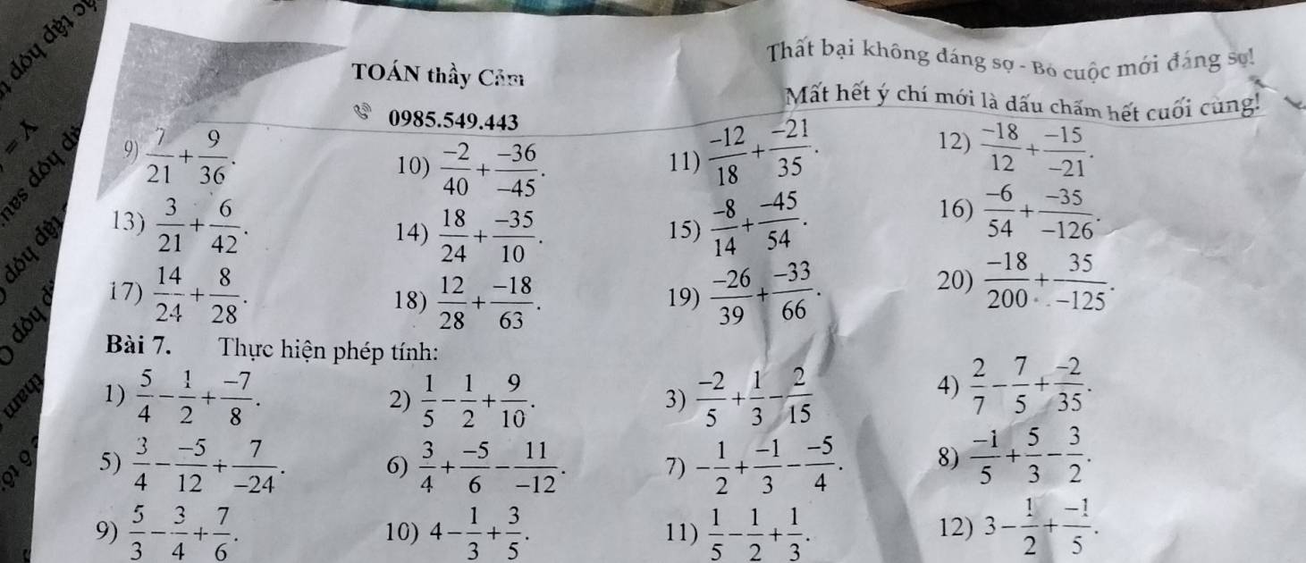 đỏy đỷ1 '
Thất bại không đáng sợ - Bỏ cuộc mới đáng sơ!
TOÁN thầy Cảm Mất hết ý chí mới là dấu chấm hết cuối cùng!
0985.549.443
=lambda 9)  7/21 + 9/36 .  (-12)/18 + (-21)/35 . 12)  (-18)/12 + (-15)/-21 .
i g
10)  (-2)/40 + (-36)/-45 . 11)
13)  3/21 + 6/42 . 15)  (-8)/14 + (-45)/54 . 16)  (-6)/54 + (-35)/-126 .
14)  18/24 + (-35)/10 .
17)  14/24 + 8/28 . 18)  12/28 + (-18)/63 . 19)  (-26)/39 + (-33)/66 .
20)  (-18)/200 + 35/-125 .
Bài 7. Thực hiện phép tính:
wey
1)  5/4 - 1/2 + (-7)/8 . 2)  1/5 - 1/2 + 9/10 .  (-2)/5 + 1/3 - 2/15 
3)
4)  2/7 - 7/5 + (-2)/35 .
5)  3/4 - (-5)/12 + 7/-24 .  3/4 + (-5)/6 - 11/-12 . - 1/2 + (-1)/3 - (-5)/4 . 8)  (-1)/5 + 5/3 - 3/2 .
6)
7)
9)  5/3 - 3/4 + 7/6 . 10) 4- 1/3 + 3/5 . 11)  1/5 - 1/2 + 1/3 . 12) 3- 1/2 + (-1)/5 .