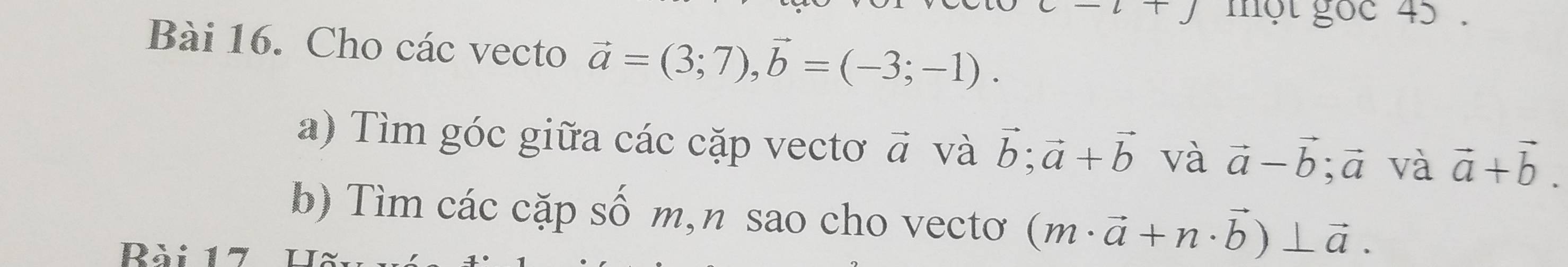 một gọc 45. 
Bài 16. Cho các vecto vector a=(3;7), vector b=(-3;-1). 
a) Tìm góc giữa các cặp vectơ vector a và vector b; vector a+vector b và vector a-vector b; vector a và vector a+vector b. 
b) Tìm các cặp số m,n sao cho vectơ (m· vector a+n· vector b)⊥ vector a. 
Rài 17