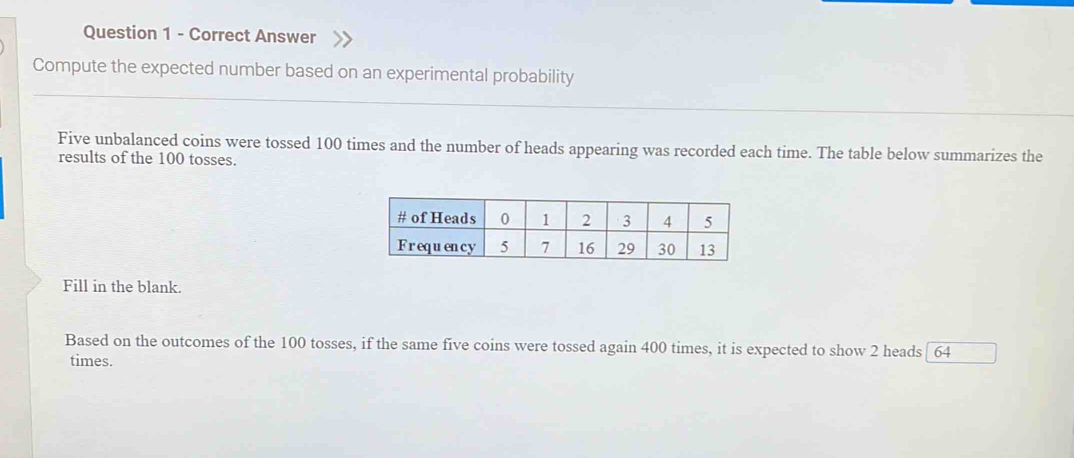 Answer 
Compute the expected number based on an experimental probability 
Five unbalanced coins were tossed 100 times and the number of heads appearing was recorded each time. The table below summarizes the 
results of the 100 tosses. 
Fill in the blank. 
Based on the outcomes of the 100 tosses, if the same five coins were tossed again 400 times, it is expected to show 2 heads [ 64
times.