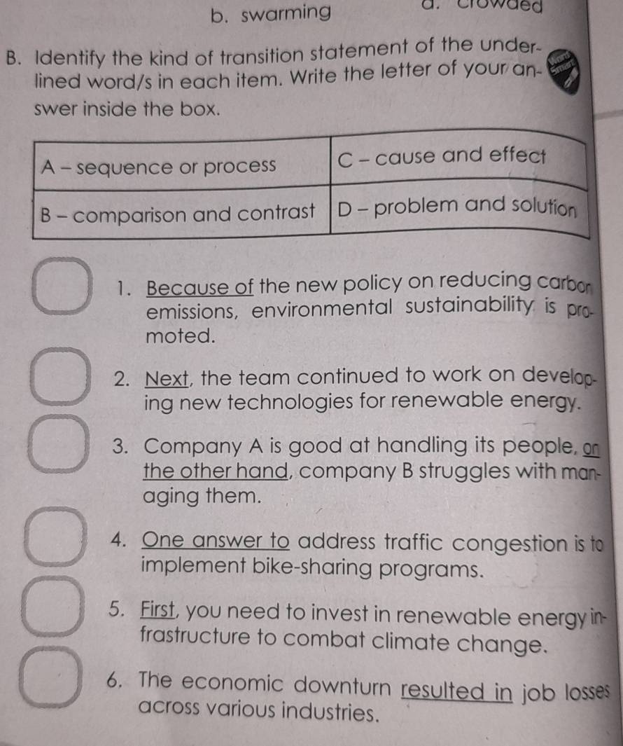 b. swarming
a. crowded
B. Identify the kind of transition statement of the under-
lined word/s in each item. Write the letter of your an-
swer inside the box.
1. Because of the new policy on reducing carbor
emissions, environmental sustainability is pro
moted.
2. Next, the team continued to work on develo
ing new technologies for renewable energy.
3. Company A is good at handling its people, 
the other hand, company B struggles with man-
aging them.
4. One answer to address traffic congestion is to
implement bike-sharing programs.
5. First, you need to invest in renewable energy in-
frastructure to combat climate change.
6. The economic downturn resulted in job losses
across various industries.