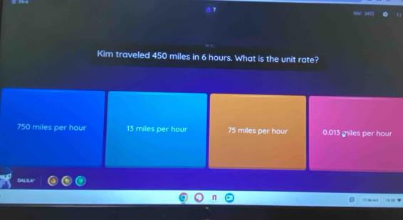 Kim traveled 450 miles in 6 hours. What is the unit rate?
750 miles per hour 13 miles per hour 75 miles per hour 0.013 miles per hour
DALIEA"
17 de áct