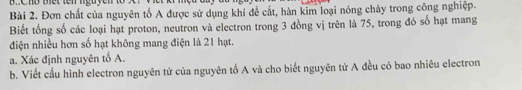 Đơn chất của nguyên tố A được sử dụng khí đề cắt, hàn kim loại nóng chảy trong công nghiệp. 
Biết tổng số các loại hạt proton, neutron và electron trong 3 đồng vị trên là 75, trong đó số hạt mang 
điện nhiều hơn số hạt không mang điện là 21 hạt. 
a. Xác định nguyên tố A. 
b. Viết cấu hình electron nguyên tử của nguyên tố A và cho biết nguyên tử A đều có bao nhiêu electron