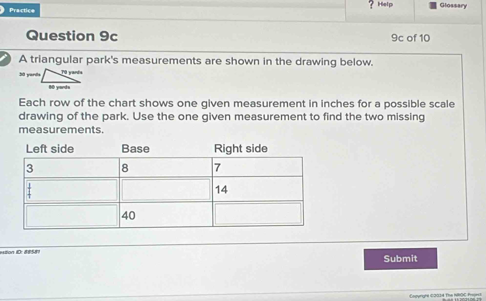 Practice
?Help Glossary
Question 9c 9c of 10
A triangular park's measurements are shown in the drawing below.
Each row of the chart shows one given measurement in inches for a possible scale
drawing of the park. Use the one given measurement to find the two missing
measurements.
Left side Base Right side
estion ID: 88581
Submit
Copyright ©2024 The NROC Project