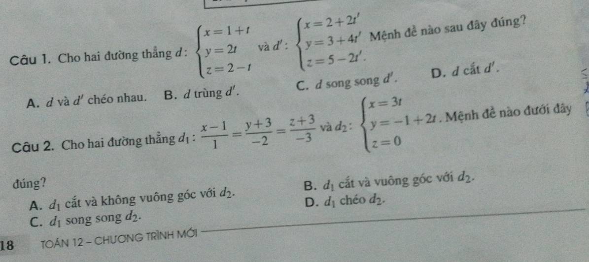 Cho hai đường thẳng d : beginarrayl x=1+t y=2t z=2-tendarray. ad':beginarrayl x=2+2t' y=3+4t' z=5-2t'.endarray. Mệnh đề nào sau đây đúng?
A. d và d' chéo nhau. B. d trùng d'. C. d song song d'. D. d cắt
d'.
Câu 2. Cho hai đường thẳng đị :  (x-1)/1 = (y+3)/-2 = (z+3)/-3  √ Ad_2:beginarrayl x=3t y=-1+2t. z=0endarray.. Mệnh đề nào đưới đây
đúng? B. d_1 cắt và vuông góc với d_2.
A. d_1 cắt và không vuông góc với d_2.
D. d_1 chéo d_2.
C. d_1 song song d_2. 
18 TOÁN 12 - CHƯƠNG TRÌNH MỚI