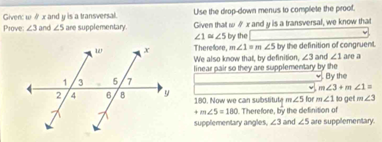 Given: wparallel x and y is a transversal. Use the drop-down menus to complete the proof. 
Prove: ∠ 3 and ∠ 5 are supplementary. Given that ω ∥ x and y is a transversal, we know that
∠ 1≌ ∠ 5 by the 
Therefore, m∠ 1=m∠ 5 by the definition of congruent. 
We also know that, by definition, ∠ 3 and ∠ 1 are a 
linear pair so they are supplementary by the 
. By the
m∠ 3+m∠ 1=
for m∠ 1 to get m∠ 3
180. Now we can substitute m∠ 5
+m∠ 5=180. Therefore, by the definition of 
supplementary angles, ∠ 3 and ∠ 5 are supplementary.