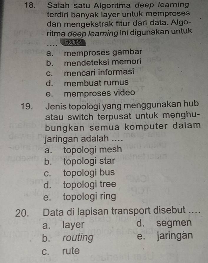 Salah satu Algoritma deep learning
terdiri banyak layer untuk memproses
dan mengekstrak fitur dari data. Algo-
ritma deep learning ini digunakan untuk
.... HOTS
a. memproses gambar
b. mendeteksi memori
c. mencari informasi
d. membuat rumus
e. memproses video
19. Jenis topologi yang menggunakan hub
atau switch terpusat untuk menghu-
bungkan semua komputer dalam
jaringan adalah ....
a. topologi mesh
b. topologi star
c. topologi bus
d. topologi tree
e. topologi ring
20. Data di lapisan transport disebut …..
a. layer d. segmen
b. routing e. jaringàn
c. rute