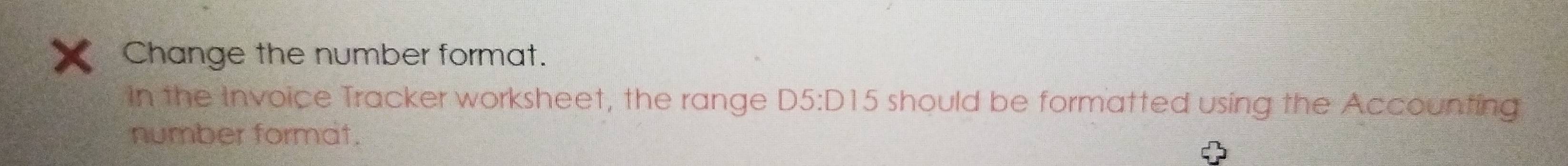 Change the number format. 
In the Invoice Tracker worksheet, the range D5:D15 6 should be formatted using the Accounting 
number format.