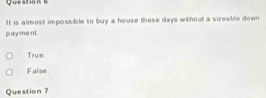 It is almost impossible to buy a house these days without a sizeable down
payment
True.
False.
Question 7