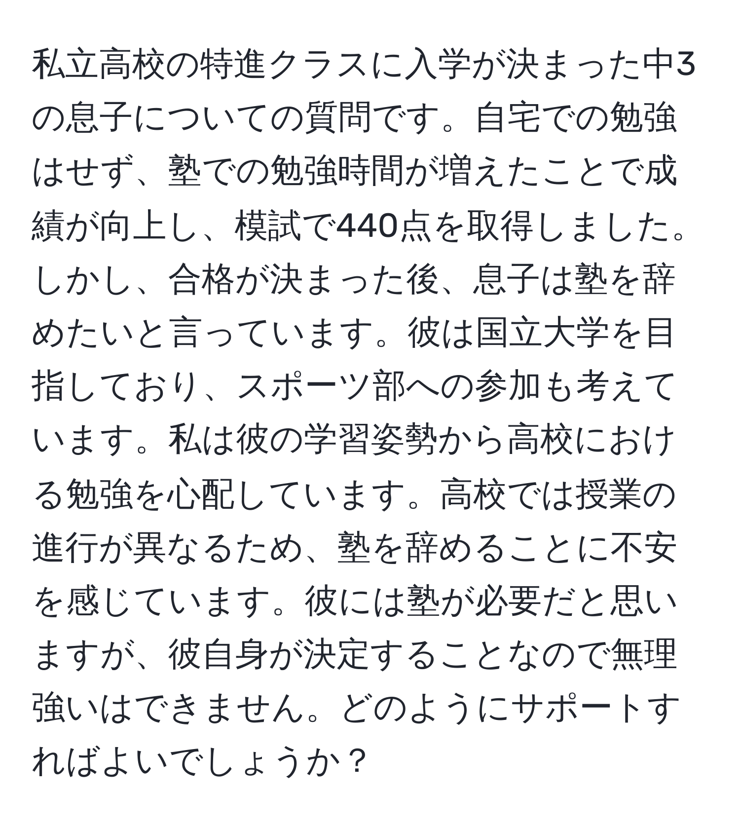 私立高校の特進クラスに入学が決まった中3の息子についての質問です。自宅での勉強はせず、塾での勉強時間が増えたことで成績が向上し、模試で440点を取得しました。しかし、合格が決まった後、息子は塾を辞めたいと言っています。彼は国立大学を目指しており、スポーツ部への参加も考えています。私は彼の学習姿勢から高校における勉強を心配しています。高校では授業の進行が異なるため、塾を辞めることに不安を感じています。彼には塾が必要だと思いますが、彼自身が決定することなので無理強いはできません。どのようにサポートすればよいでしょうか？