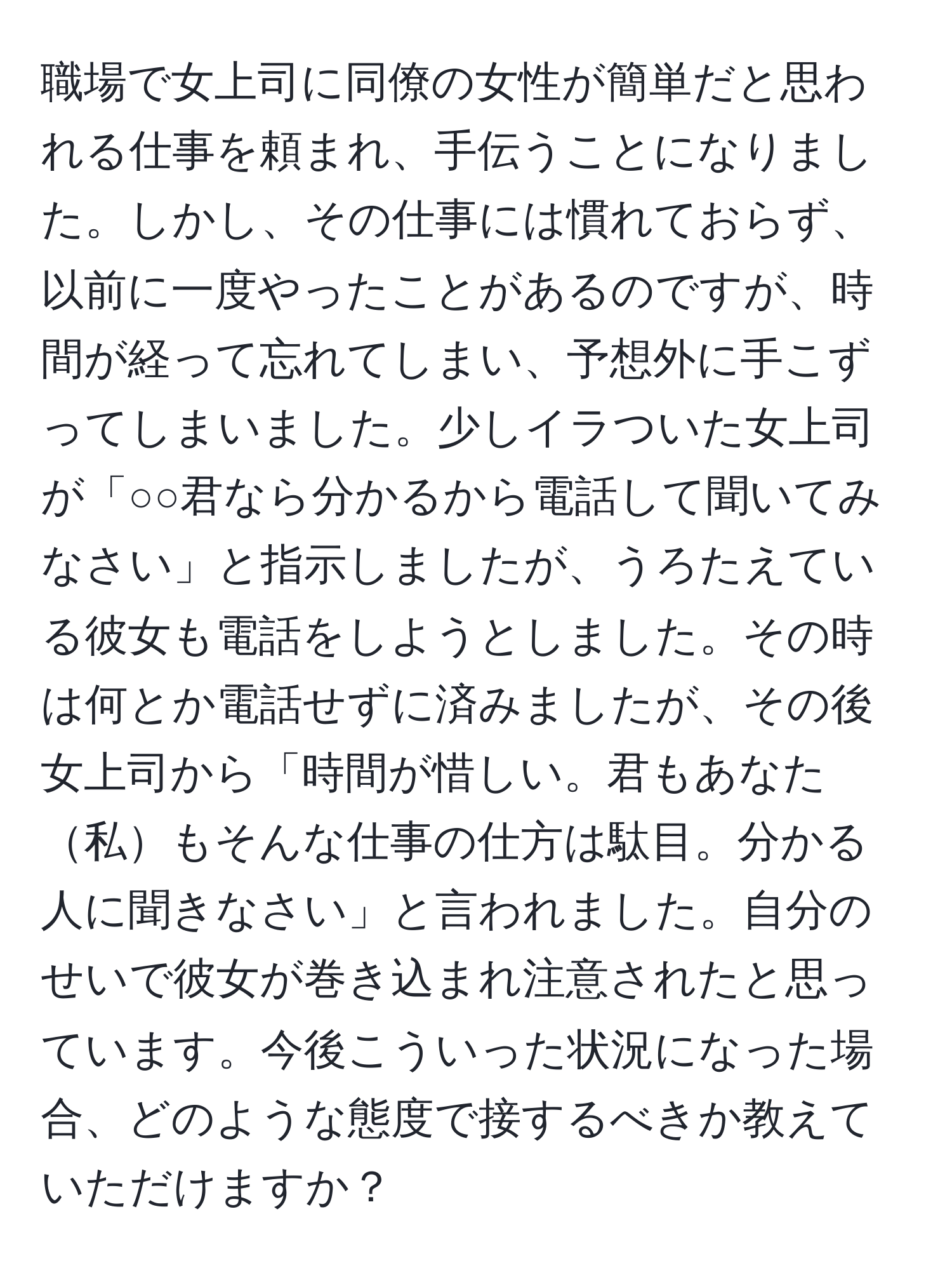 職場で女上司に同僚の女性が簡単だと思われる仕事を頼まれ、手伝うことになりました。しかし、その仕事には慣れておらず、以前に一度やったことがあるのですが、時間が経って忘れてしまい、予想外に手こずってしまいました。少しイラついた女上司が「○○君なら分かるから電話して聞いてみなさい」と指示しましたが、うろたえている彼女も電話をしようとしました。その時は何とか電話せずに済みましたが、その後女上司から「時間が惜しい。君もあなた私もそんな仕事の仕方は駄目。分かる人に聞きなさい」と言われました。自分のせいで彼女が巻き込まれ注意されたと思っています。今後こういった状況になった場合、どのような態度で接するべきか教えていただけますか？