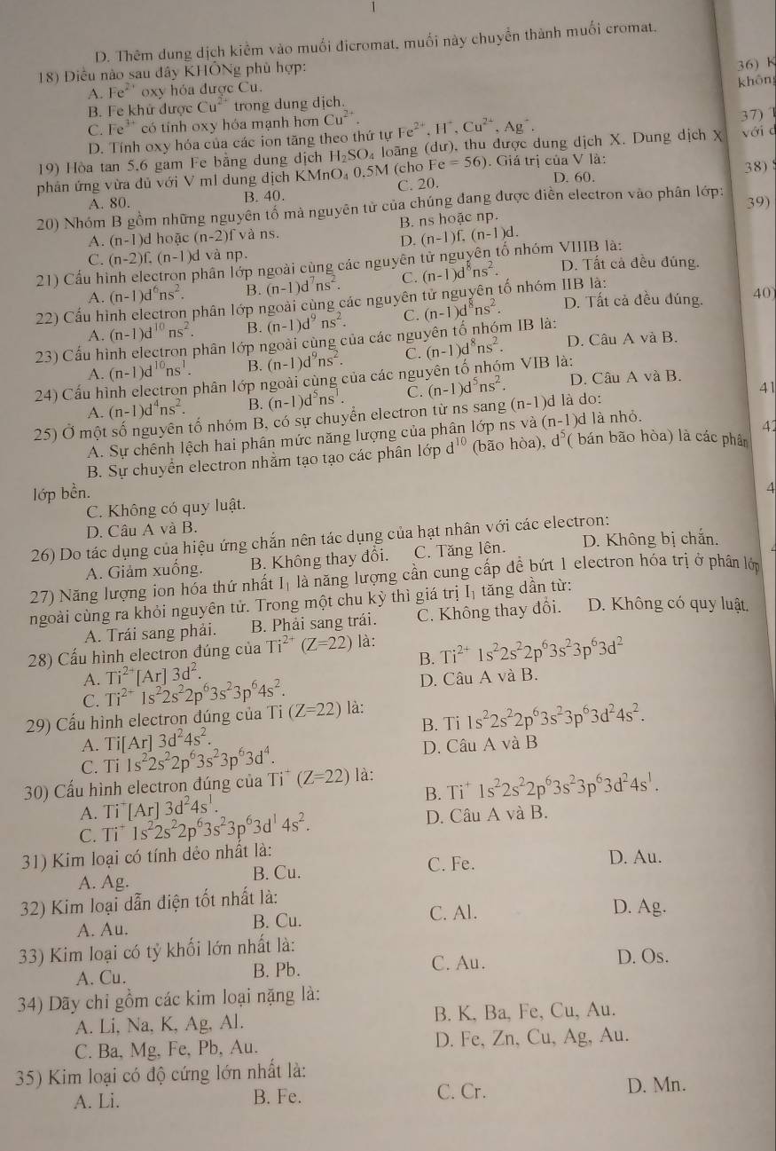 1
D. Thêm dung dịch kiểm vào muối đicromat, muối này chuyển thành muối cromat.
18) Diều nào sau đây KHÔNg phủ hợp:
A. Fe^(2+) oxy hóa được Cu. 36) K
B. Fe khử được Cu^(2+) trong dung dịch. khôn
C. Fe^(3+) có tính oxy hóa mạnh hơn Cu^(2+). H^-,Cu^(2+),Ag^+.
D. Tính oxy hóa của các ion tăng theo thứ tự Fe²*. 37) 1
19) Hòa tan 5.6 gam Fe bằng dung dịch H_2SO_4 loang (dư), thu được dung dịch X. Dung dịch X với c
phản ứng vừa đủ với V ml dung dich KMnO₄ 0.5M (cho Fe=56). Giá trị của V là: D. 60.
38)
A. 80. B. 40. C. 20.
20) Nhóm B gồm những nguyên tổ mả nguyên từ của chúng đang được điễn electron vào phân lớp:
39)
A. (n-1 )d hoặc (n-2)f và ns. B. ns hoặc np.
D. (n-1)f,(n-1)d.
C. (n-2)f.(n-1)d và np.
21) Cấu hình electron phân lớp ngoài cùng các nguyên tử nguyên tố nhóm VIIIB là: D. Tất cả đều đúng.
A. (n-1)d^6ns^2. B. (n-1)d^7ns^2. C. (n-1)d^8ns^2.
22) Cầu hình electron phân lớp ngoài cùng các nguyên tử nguyên tố nhóm IIB là: D. Tất cả đều đúng. 40
A. (n-1)d^(10)ns^2. B. (n-1)d^9ns^2. C. (n-1)d^8ns^2.
23) Cấu hình electron phân lớp ngoài cùng của các nguyên tố nhóm IB là:
A. (n-1)d^(10)ns^1. B. (n-1)d^9ns^2. C. (n-1)d^8ns^2. D. Câu A và B.
24) Cấu hình electron phân lớp ngoài cùng của các nguyên tố nhóm VIB là: D. Câu A và B.
A. (n-1)d^4ns^2. B. (n-1)d^5ns^1. C. (n-1)d^5ns^2.
25) Ở một số nguyên tố nhóm B, có sự chuyển electron từ ns sang (n-1) d là do: 41
A. Sự chênh lệch hai phân mức năng lượng của phân lớp ns và (n-1 )d là nhỏ.
41
B. Sự chuyển electron nhằm tạo tạo các phân lớp d^(10) (bão hòa), d^5 ( bán bão hòa) là các phân
lớp bền.
4
C. Không có quy luật.
D. Câu A và B.
26) Do tác dụng của hiệu ứng chắn nên tác dụng của hạt nhân với các electron: D. Không bị chắn.
A. Giảm xuống. B. Không thay đổi. C. Tăng lên.
27) Năng lượng ion hóa thứ nhất      là năng lượng cần cung cấp đề bứt 1 electron hóa trị ở phân lớp
ngoài cùng ra khỏi nguyên tử. Trong một chu kỳ thì giá trị Iị tăng dần từ:
A. Trái sang phải. B. Phải sang trái. C. Không thay đổi. D. Không có quy luật,
28) Cấu hình electron đúng của Ti^(2+)(Z=22) là:
B. Ti^(2+)1s^22s^22p^63s^23p^63d^2
A. Ti^(2+)[Ar]3d^2.
C. Ti^(2+)1s^22s^22p^63s^23p^64s^2. D. Câu A và B.
29) Cấu hình electron đúng của Ti(Z=22) là:
B. Ti 1s^22s^22p^63s^23p^63d^24s^2.
A. Ti[Ar]3d^24s^2.
C. Ti 1s^22s^22p^63s^23p^63d^4. D. Câu A và B
30) Cấu hình electron đúng của Ti^+(Z=22) là:
B. Ti^+1s^22s^22p^63s^23p^63d^24s^1.
A. Ti^+[Ar]3d^24s^1.
C.
31) Kim loại có tính dẻo nhất là: Ti^+1s^22s^22p^63s^23p^63d^14s^2.
D. Câu A và B.
B. Cu. C. Fe.
D. Au.
A. Ag.
32) Kim loại dẫn điện tốt nhất là:
B. Cu. C. Al.
D. Ag.
A. Au.
33) Kim loại có tỷ khối lớn nhất là: D. Os.
A. Cu. B. Pb. C. Au.
34) Dãy chỉ gồm các kim loại nặng là:
A. Li, Na, K, Ag, Al. B. K, Ba, Fe, Cu, Au.
C. Ba, Mg, Fe, Pb, Au. D. Fe, Zn, Cu, Ag, Au.
35) Kim loại có độ cứng lớn nhất là:
A. Li. B. Fe. C. Cr. D. Mn.