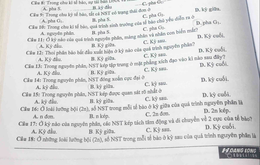 Trong chu kì tế bào, sự tái bản DNA
C. pha Gr.
A. pha S. B. kỳ đầu
Câu 9: Trong chu kỳ tế bào, tất cả NST có trạng thái đơn ở D. kỳ giữa.
A. pha G_1. B. pha S. C. pha G_2.
Câu 10: Trong chu kì tế bào, quá trình sinh trưởng của tế bào chủ yếu diễn ra ở
A. nguyên phân. B. pha S. C. pha G_2. D. pha G_1.
Câu 11: Ở kỳ nào của quá trình nguyên phân, màng nhân và nhân con biển mất?
A. Kỳ đầu. B. Kỳ giữa. sau. D. Kỳ cuối.
C. Ky
Câu 12: Thoi phân bảo bắt đầu xuất hiện ở kỳ nào của quá trình nguyên phân?
C. Kỳ sau. D. Kỳ cuối.
A. Kỳ đầu. B. Kỳ giữa.
Câu 13: Trong nguyên phân, NST kép tập trung ở mặt phẳng xích đạo vào kì nào sau đây?
A. Kỳ đầu. B. Kỳ giữa.
C. Kỳ sau. D. Kỳ cuối.
Câu 14: Trong nguyên phân, NST đóng xoắn cực đại ở
A. kỳ đầu. B. kỳ giữa. C. kỳ sau. D. kỳ cuối.
Câu 15: Trong nguyên phân, NST kép được quan sát rõ nhất ở
A. kỳ đầu. B. kỳ giữa. C. kỳ sau. D. kỳ cuối.
Câu 16: Ở loài lưỡng bội (2n), số NST trong mỗi tế bào ở kỳ giữa của quá trình nguyên phân là
A. n đơn. B. n kép. C. 2n đơn.
D. 2n kép.
Câu 17: Ở kỳ nào của nguyên phân, các NST kép tách tâm động và di chuyền về 2 cực của tế bảo?
A. Kỳ đầu. B. Kỳ giữa. C. Kỳ sau. D. Kỳ cuối.
Câu 18: Ở những loài lưỡng bội (2n), số NST trong mỗi tế bào ở kỳ sau của quá trình nguyên phân là
HOANG LONG
Oeducation