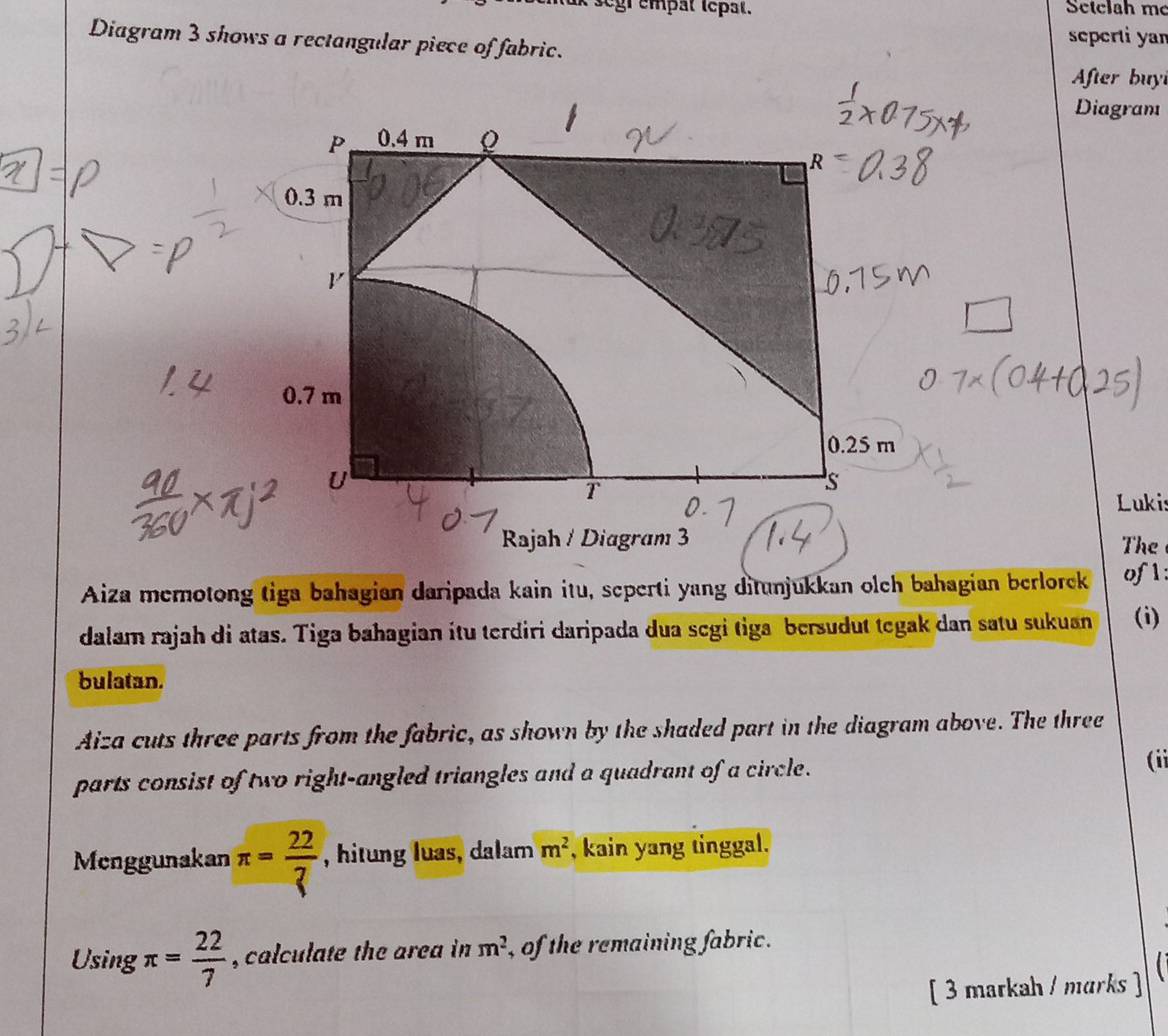 gr empat tepat. Setclah mẹ 
Diagram 3 shows a rectangular piece of fabric. seperti yan 
After buy 
Diagram 
Lukis 
The 
Aiza memotong tiga bahagian daripada kain itu, seperti yang ditunjukkan olch bahagian berlorek of l: 
dalam rajah di atas. Tiga bahagian itu terdiri daripada dua segi tiga bersudut tegak dan satu sukuan (i) 
bulatan. 
Aiza cuts three parts from the fabric, as shown by the shaded part in the diagram above. The three 
parts consist of two right-angled triangles and a quadrant of a circle. 
(ii 
Menggunakan π = 22/7  , hitung luas, dalam m^2 , kain yang tinggal. 
Using π = 22/7  , calculate the area in m^2 , of the remaining fabric . 
I 
[ 3 markah / marks ]