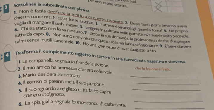 olo Sud. 
per non essere scortesi. 
Sottolinea la subordinata completiva 
1. Non è facile decifrare la scrittura di questo studente. 2. Dopo tanti giorni nessuno aveva 
chiesto come mai Nicolas fosse assente. 3. Potresti domandargli quando toma? 4. Ho proprio 
voglia di mangiare il sushi stasera. 5. Leggere in poltrona nelle giornate invernali è molto piacevole 
6. Chi sia stato non lo sa nessuno. 7. Dopo la sua domanda, la professoressa decise di rispiegare 
tutto da capo. 8. Non sono convinto che questa idea sia farina del suo sacco. 9. È bene starsene 
calmi senza inutili lamentele. 10. Ho una gran paura di aver sbagliato tutto. 
4 Trasforma il complemento oggetto in corsivo in una subordinata oggettiva e viceversa 
1 La campanella segnala la fine della lezione. che la lezione è finita. 
. 
2. Il mio amico ha ammesso che era colpevole. 
3. Mario desidera incontrarci._ 
4. Il sorriso ci preannuncia il suo perdono._ 
5. Il suo sguardo accigliato ci ha fatto capire_ 
che era indignato. 
_ 
6. La spia gialla segnala la mancanza di carburante._